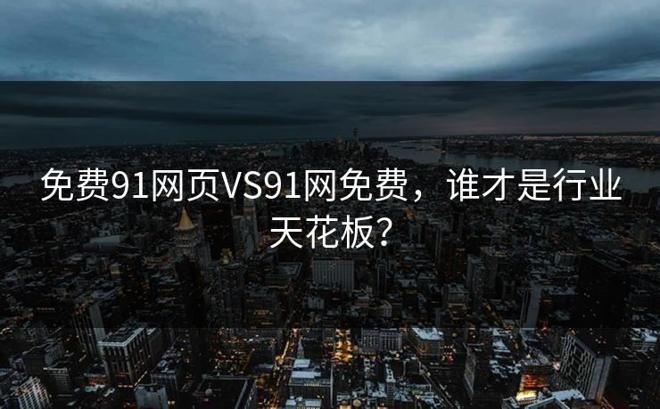 免费91网页VS91网免费，谁才是行业天花板？