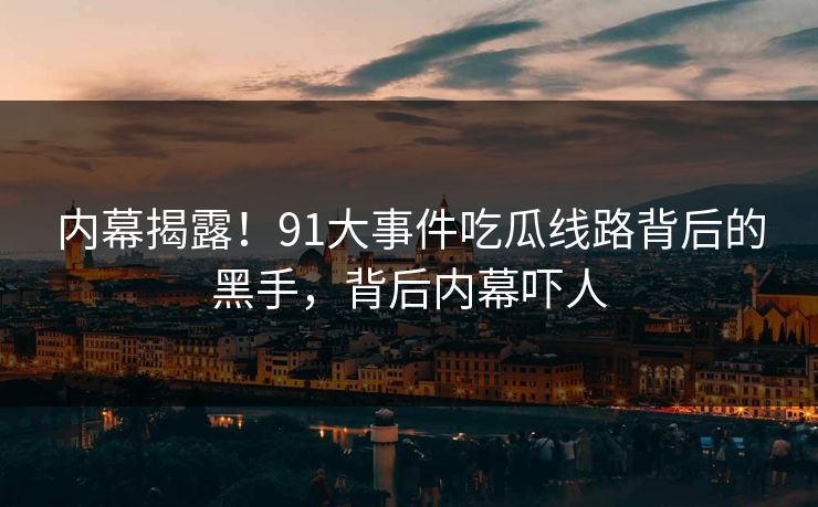 内幕揭露！91大事件吃瓜线路背后的黑手，背后内幕吓人
