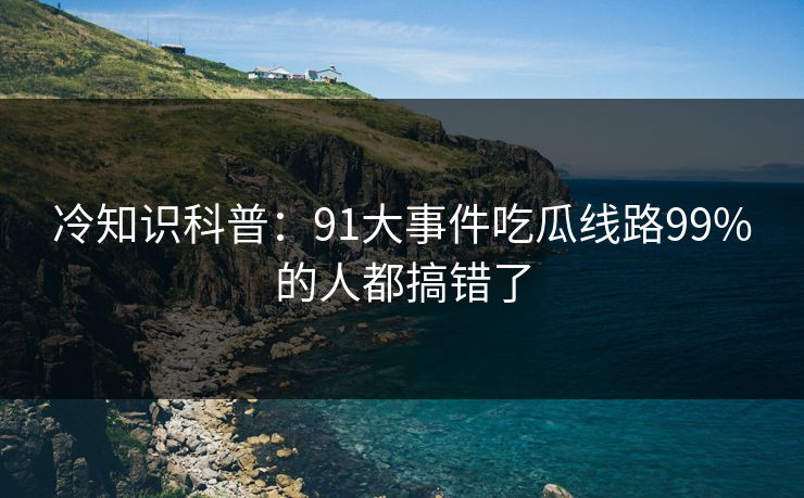 冷知识科普：91大事件吃瓜线路99%的人都搞错了