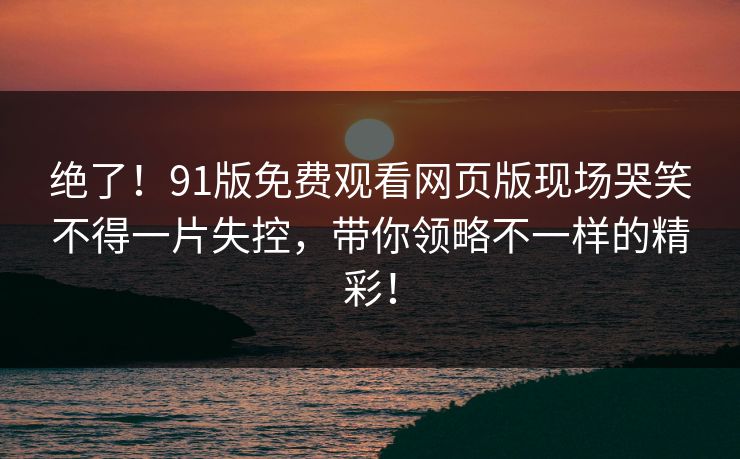绝了！91版免费观看网页版现场哭笑不得一片失控，带你领略不一样的精彩！