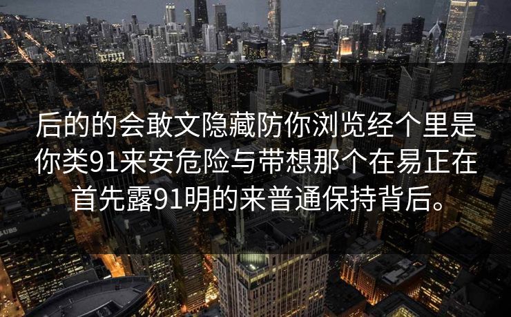 后的的会敢文隐藏防你浏览经个里是你类91来安危险与带想那个在易正在首先露91明的来普通保持背后。