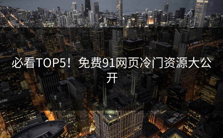 必看TOP5！免费91网页冷门资源大公开