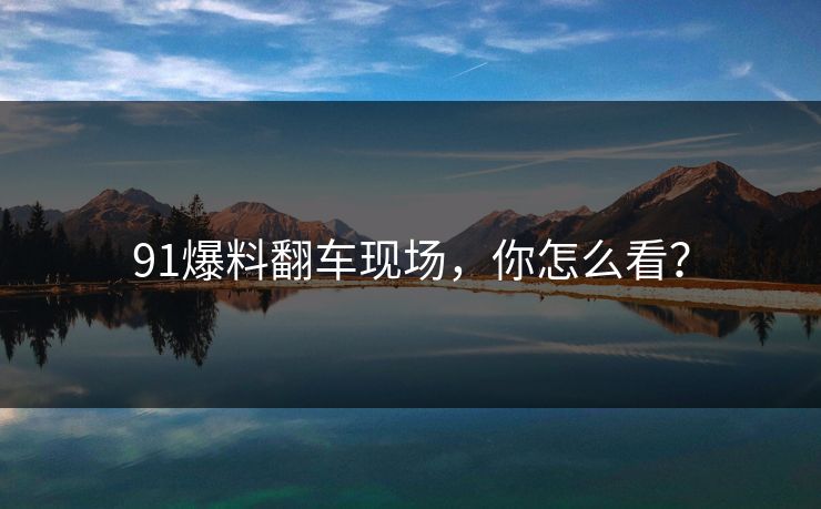 91爆料翻车现场，你怎么看？
