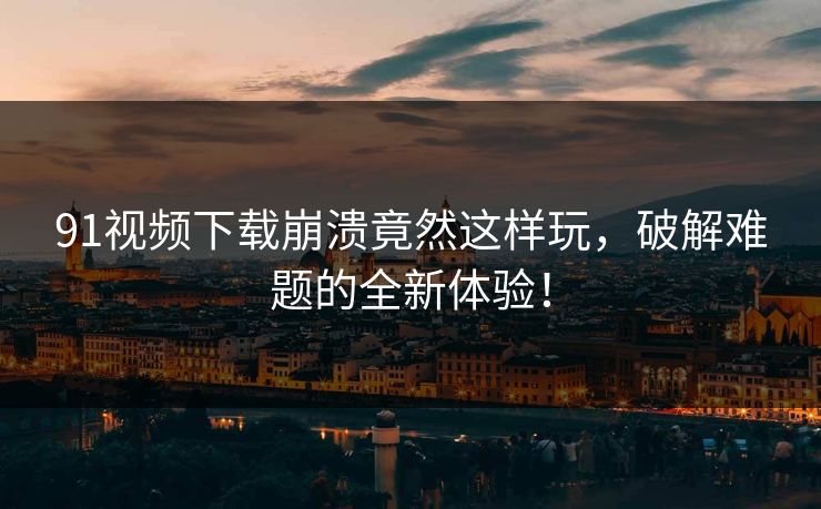91视频下载崩溃竟然这样玩，破解难题的全新体验！