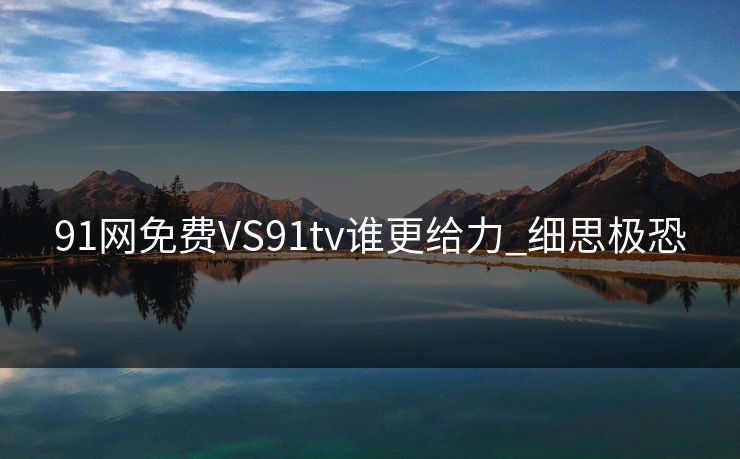 91网免费VS91tv谁更给力_细思极恐