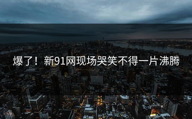 爆了！新91网现场哭笑不得一片沸腾
