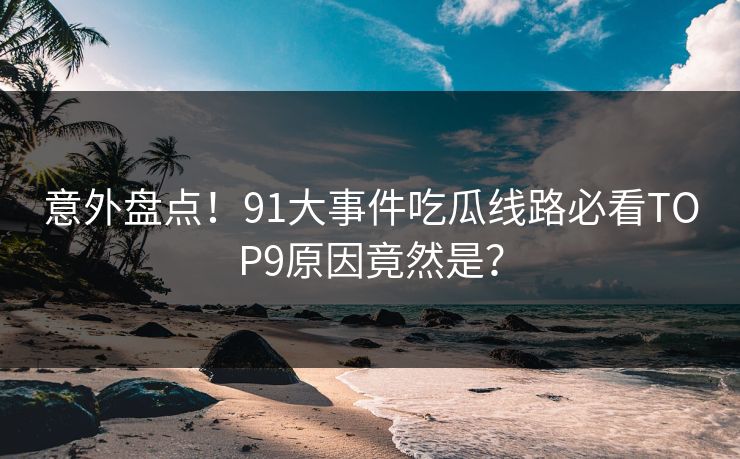 意外盘点！91大事件吃瓜线路必看TOP9原因竟然是？