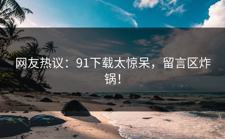 网友热议：91下载太惊呆，留言区炸锅！