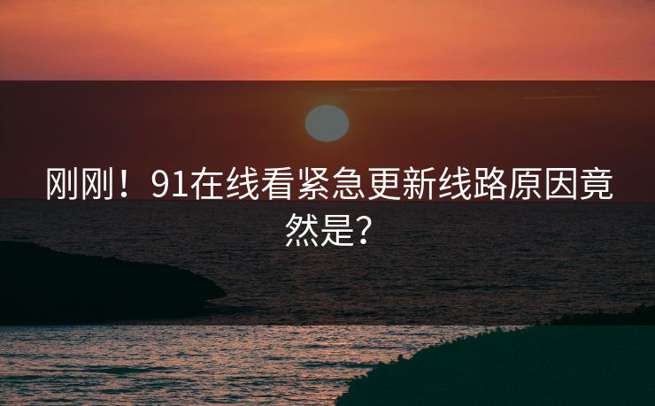 刚刚！91在线看紧急更新线路原因竟然是？