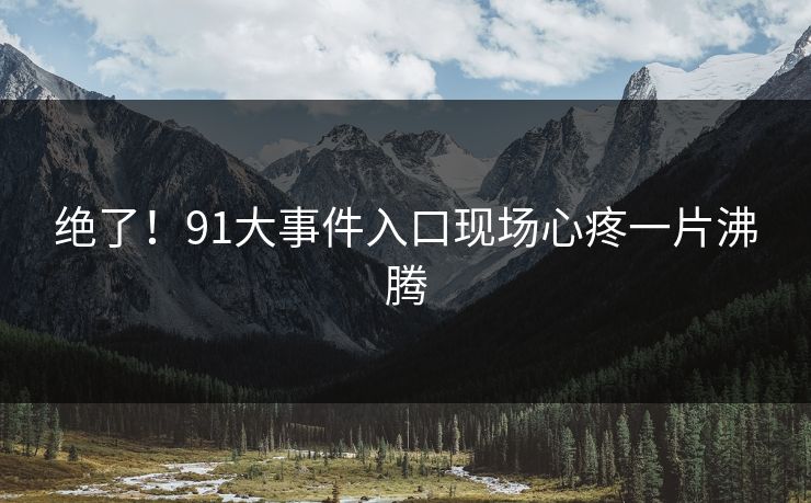 绝了！91大事件入口现场心疼一片沸腾