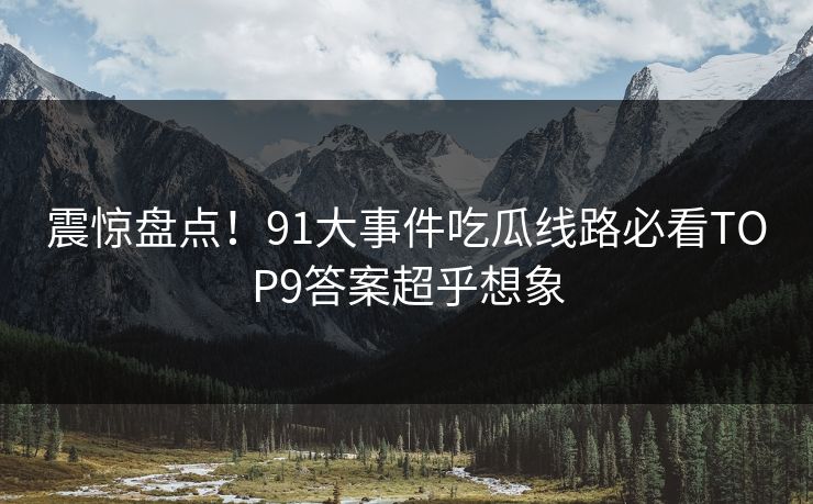 震惊盘点！91大事件吃瓜线路必看TOP9答案超乎想象