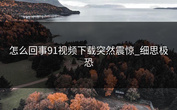 怎么回事91视频下载突然震惊_细思极恐