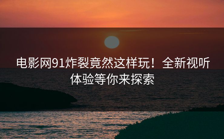 电影网91炸裂竟然这样玩！全新视听体验等你来探索