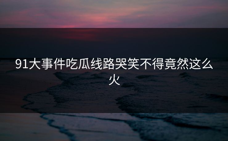 91大事件吃瓜线路哭笑不得竟然这么火