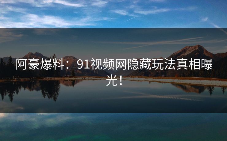 阿豪爆料：91视频网隐藏玩法真相曝光！