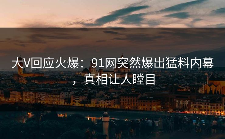 大V回应火爆：91网突然爆出猛料内幕，真相让人瞠目