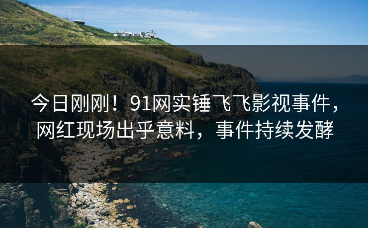 今日刚刚！91网实锤飞飞影视事件，网红现场出乎意料，事件持续发酵