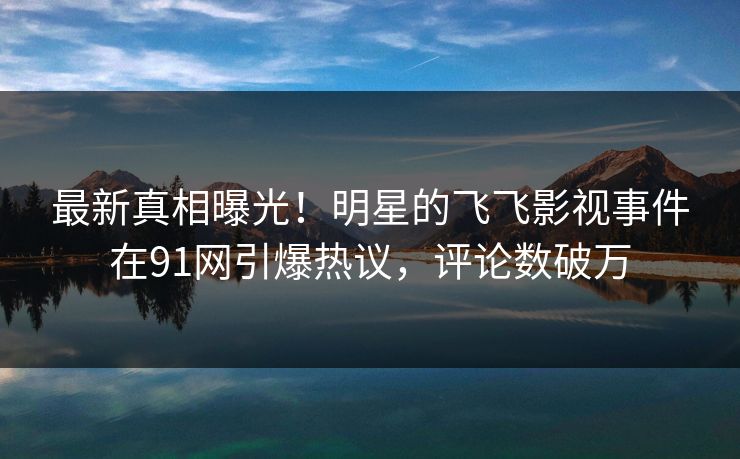 最新真相曝光！明星的飞飞影视事件在91网引爆热议，评论数破万