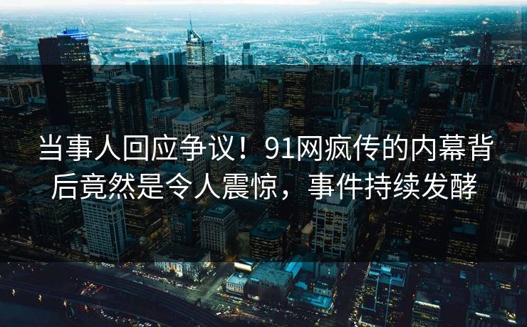 当事人回应争议！91网疯传的内幕背后竟然是令人震惊，事件持续发酵