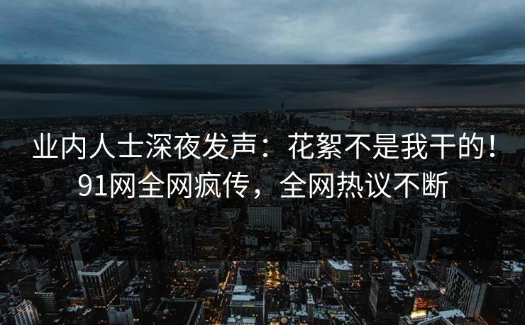 业内人士深夜发声：花絮不是我干的！91网全网疯传，全网热议不断