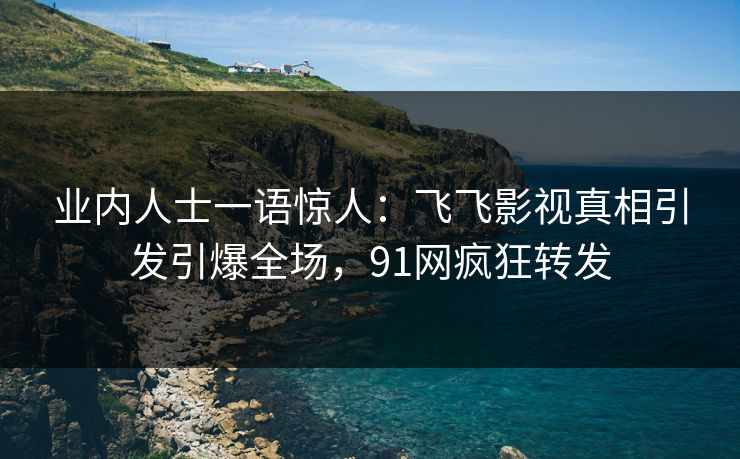 业内人士一语惊人：飞飞影视真相引发引爆全场，91网疯狂转发