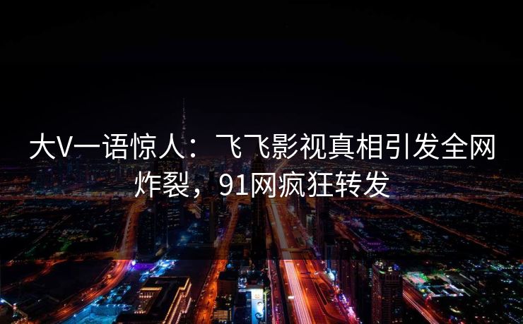大V一语惊人：飞飞影视真相引发全网炸裂，91网疯狂转发
