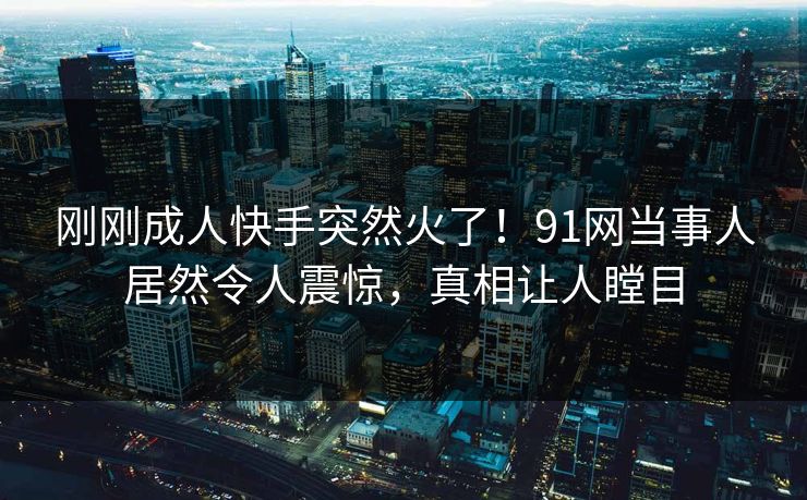 刚刚成人快手突然火了！91网当事人居然令人震惊，真相让人瞠目