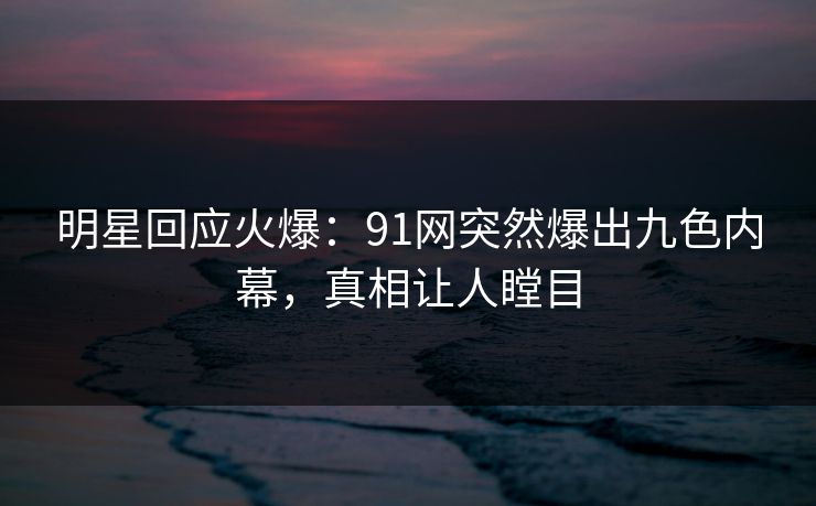 明星回应火爆：91网突然爆出九色内幕，真相让人瞠目