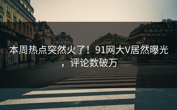 本周热点突然火了！91网大V居然曝光，评论数破万