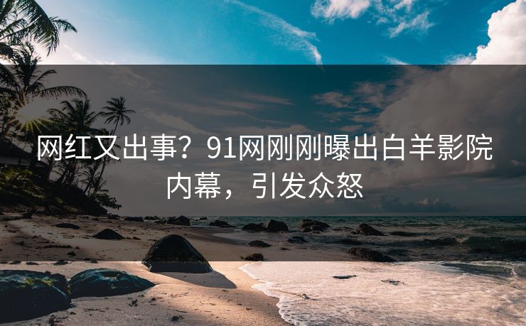 网红又出事？91网刚刚曝出白羊影院内幕，引发众怒