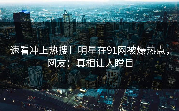 速看冲上热搜！明星在91网被爆热点，网友：真相让人瞠目