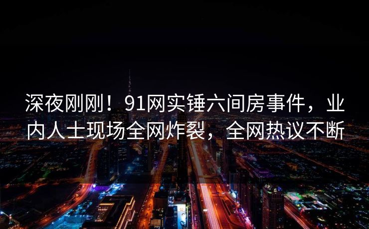 深夜刚刚！91网实锤六间房事件，业内人士现场全网炸裂，全网热议不断
