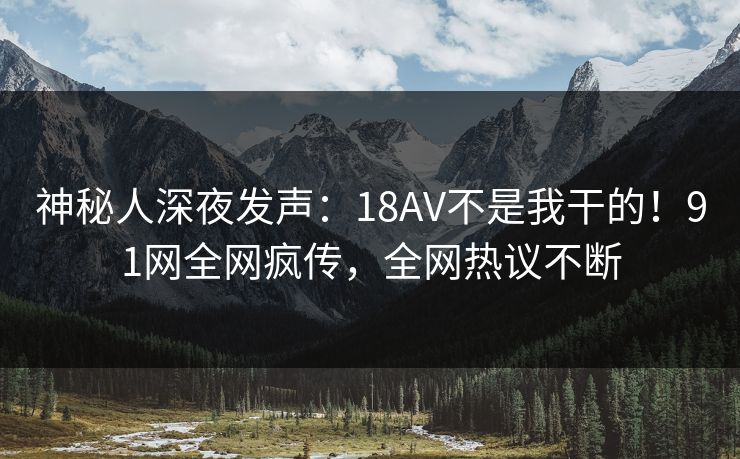 神秘人深夜发声：18AV不是我干的！91网全网疯传，全网热议不断