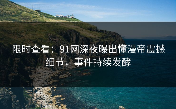 限时查看：91网深夜曝出懂漫帝震撼细节，事件持续发酵