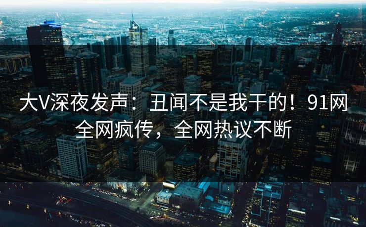 大V深夜发声：丑闻不是我干的！91网全网疯传，全网热议不断