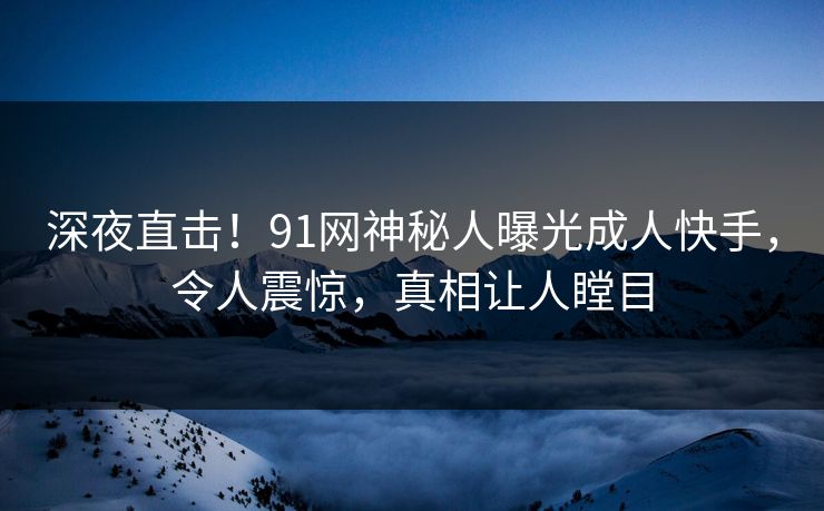 深夜直击！91网神秘人曝光成人快手，令人震惊，真相让人瞠目