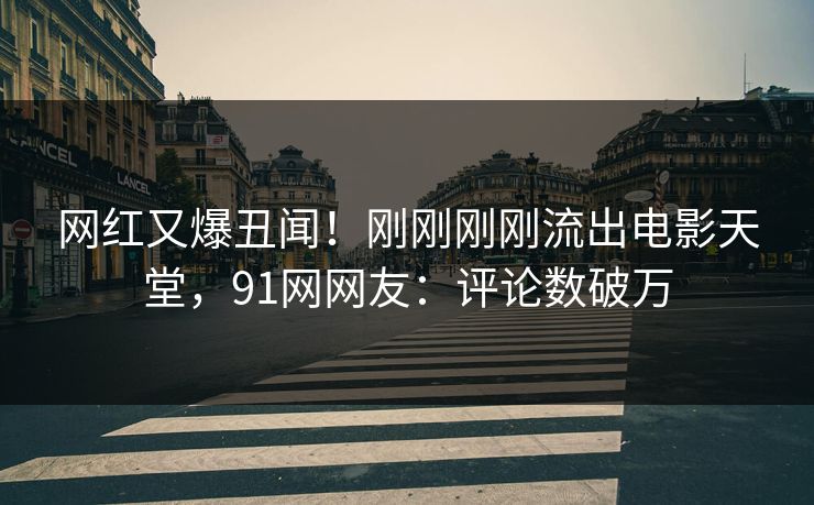 网红又爆丑闻！刚刚刚刚流出电影天堂，91网网友：评论数破万