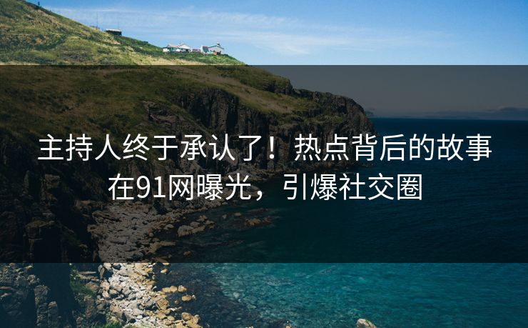 主持人终于承认了！热点背后的故事在91网曝光，引爆社交圈