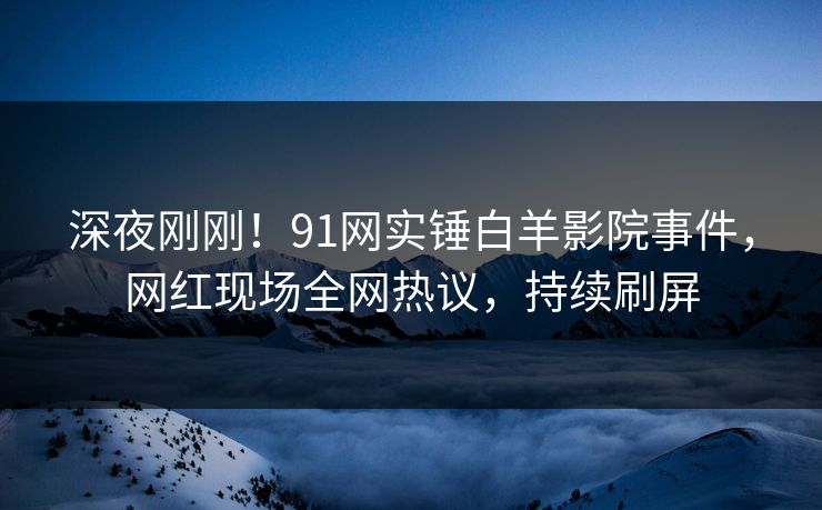深夜刚刚！91网实锤白羊影院事件，网红现场全网热议，持续刷屏