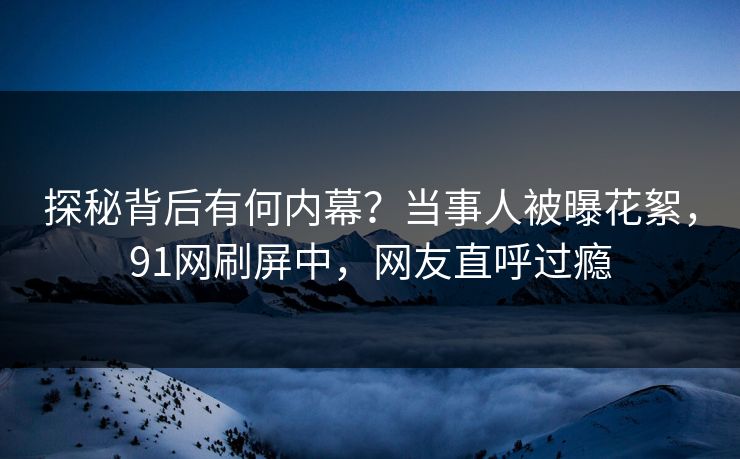 探秘背后有何内幕？当事人被曝花絮，91网刷屏中，网友直呼过瘾
