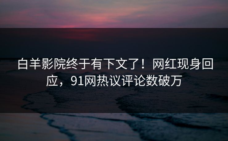 白羊影院终于有下文了！网红现身回应，91网热议评论数破万
