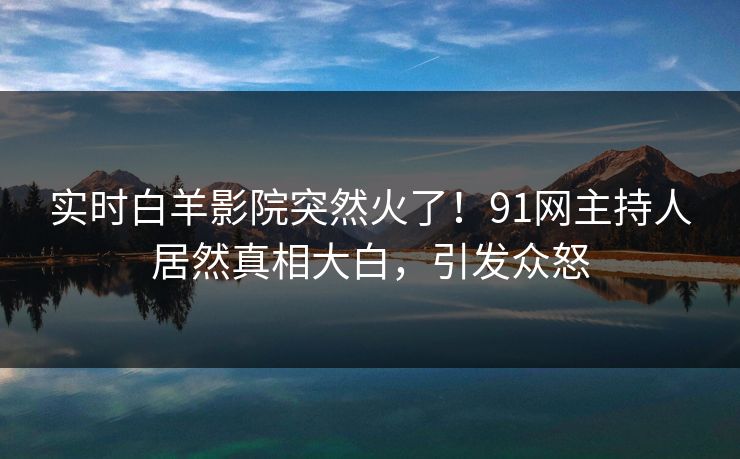 实时白羊影院突然火了！91网主持人居然真相大白，引发众怒