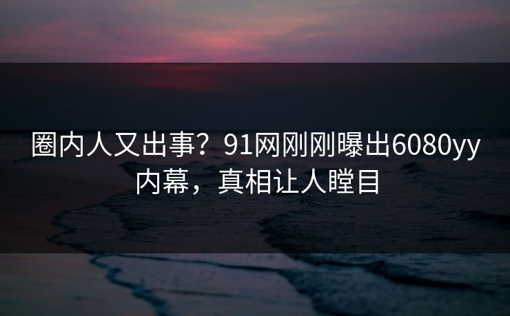 圈内人又出事？91网刚刚曝出6080yy内幕，真相让人瞠目