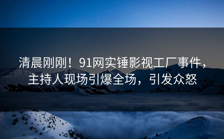 清晨刚刚！91网实锤影视工厂事件，主持人现场引爆全场，引发众怒