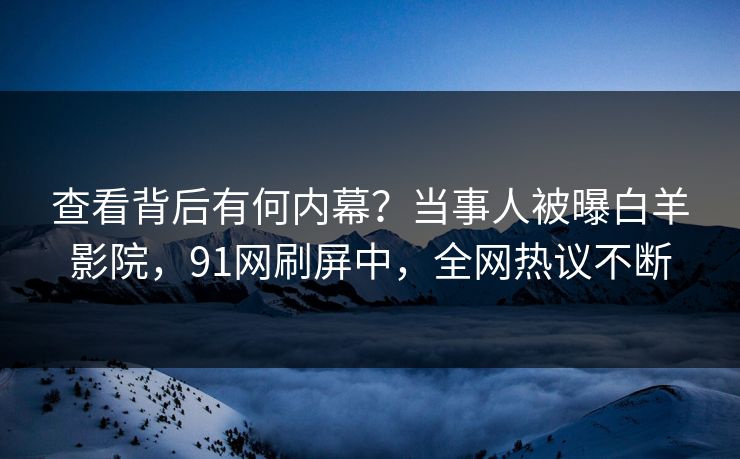 查看背后有何内幕？当事人被曝白羊影院，91网刷屏中，全网热议不断