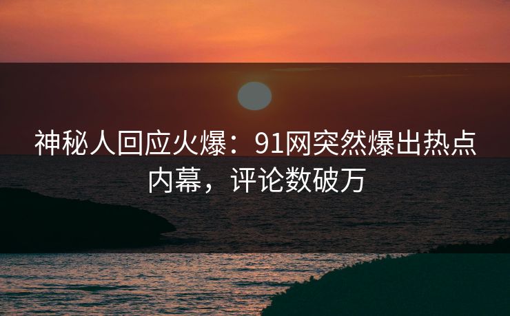 神秘人回应火爆：91网突然爆出热点内幕，评论数破万