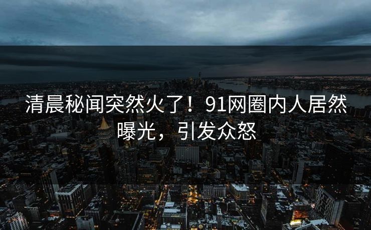 清晨秘闻突然火了！91网圈内人居然曝光，引发众怒