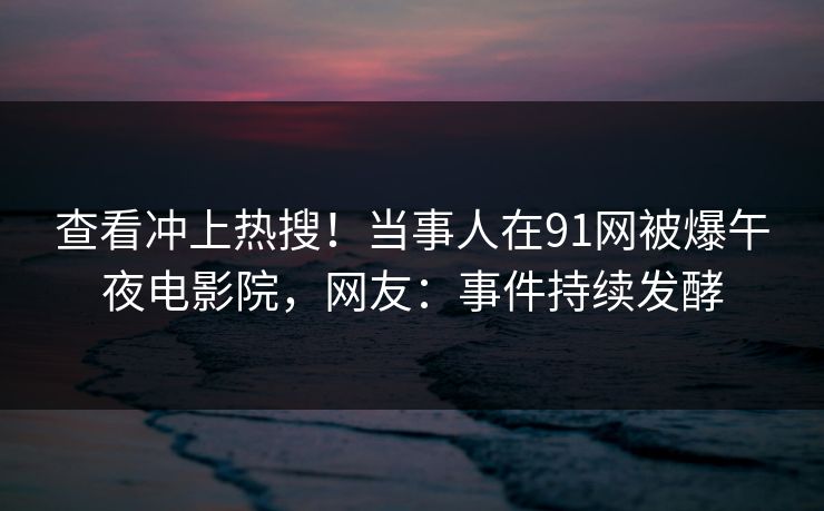 查看冲上热搜！当事人在91网被爆午夜电影院，网友：事件持续发酵