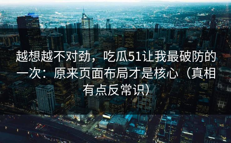 越想越不对劲，吃瓜51让我最破防的一次：原来页面布局才是核心（真相有点反常识）