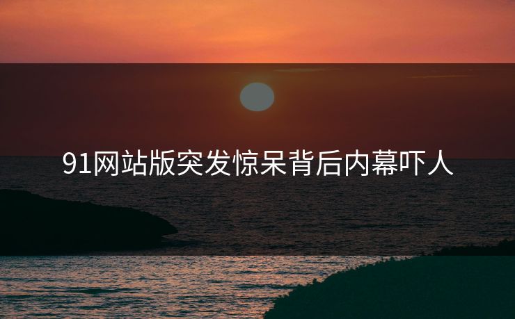 91网站版突发惊呆背后内幕吓人